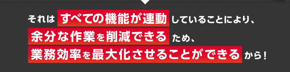 それはすべての機能が連動していることにより、余分な作業を削減できるため、業務効率を最大化させることができるから！