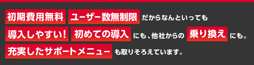 初期費用無料 ユーザー数無制限 だからなんといっても 導入しやすい！初めての導入にも、他社からの乗り換えにも。充実したサポートメニューも取りそろえています。