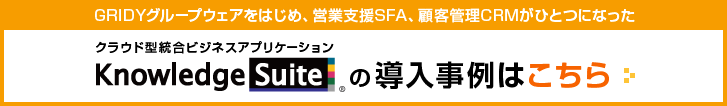 GRIDY グループウェアをはじめ、営業支援SFA、顧客管理CRMがひとつになったクラウド型統合ビジネスアプリケーション「Knowledge Suite」の導入事例はこちら
