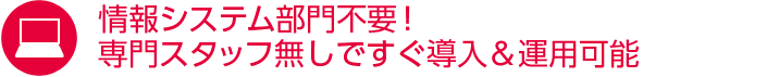 情報システム部門不要！専門スタッフ無しですぐ導入＆運用可能