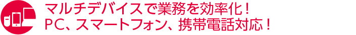 マルチデバイスで業務を効率化！PC、スマートフォン、携帯電話対応！