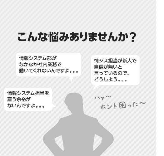 こんな悩みありませんか？「情報システム部がなかなか社内業務で動いてくれないんですよ。。。」「情シス担当が新人で自信が無いと言っているので、どうしよう。。。」「情報システム担当を雇う余裕がないんですよ。。。」