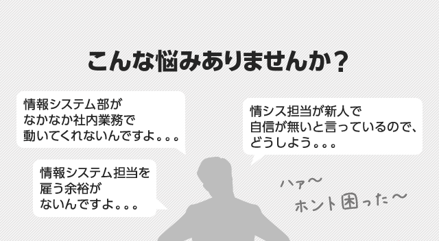 こんな悩みありませんか？「情報システム部がなかなか社内業務で動いてくれないんですよ。。。」「情シス担当が新人で自信が無いと言っているので、どうしよう。。。」「情報システム担当を雇う余裕がないんですよ。。。」