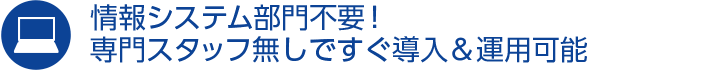 情報システム部門不要！専門スタッフ無しですぐ導入＆運用可能