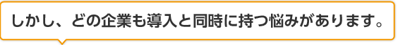 しかし、どの企業も導入と同時に持つ悩みがあります。