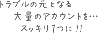 トラブルの元となる大量のアカウントをスッキリ1つに!!