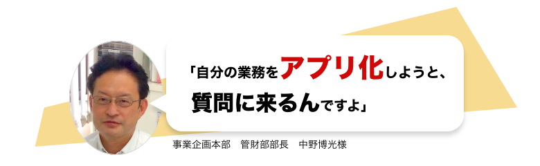 「自分の業務をアプリ化しようと、質問に来るんですよ」 事業企画本部　管財部部長　中野博光様