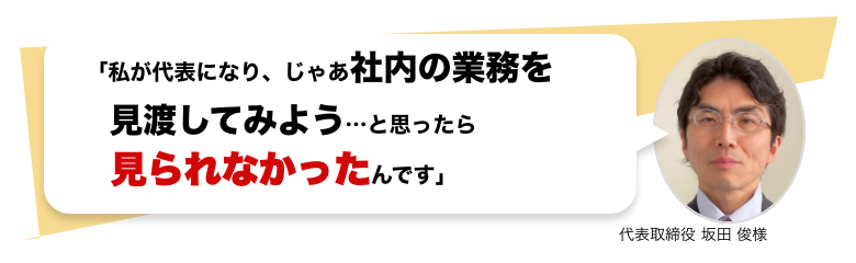 「私が代表になり、じゃあ社内の業務を見渡してみよう…と思ったら見られなかったんです」